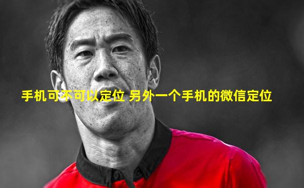 手机可不可以定位 另外一个手机的微信定位